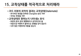 25
15. 교착상태를 적극적으로 처리해라
● 코드 리뷰의 최악의 결과는 교착상태(Stalemate)
- 추가적인 변경을 안하면 Changelist 승인 거부
- 저자는 변경을 거부
● 교착상태로 향하는지 나타내는 표식
- 토론의 톤이 점차 팽팽해지고 공격적으로 됨
- 라운드당 커멘트가 줄어드는 경향을 갖지 않는다
- 너무 많은 커멘트에 저항을 갖는다
 