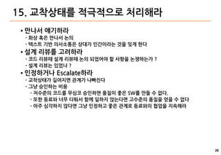 26
15. 교착상태를 적극적으로 처리해라
● 만나서 얘기하라
- 화상 혹은 만나서 논의
- 텍스트 기반 의사소통은 상대가 인간이라는 것을 잊게 한다
● 설계 리뷰를 고려하라
- 코드 리뷰때 설계 리뷰때 논의 되었어야 할 사항을 논쟁하는가 ?
- 설계 리뷰는 있었나 ?
● 인정하거나 Escalate하라
- 교착상태가 길어지면 관계가 나빠진다
- 그냥 승인하는 비용
- 저수준의 코드를 무심코 승인하면 품질이 좋은 SW를 만들 수 없다.
- 또한 동료와 너무 다퉈서 함께 일하지 않는다면 고수준의 품질을 얻을 수 없다
- 아주 심각하지 않다면 그냥 인정하고 좋은 관계로 동료와의 협업을 지속해라
 