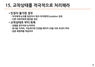 27
15. 교착상태를 적극적으로 처리해라
● 인정이 불가한 경우
- 저자에게 논의를 팀장이나 테크 리더에게 Escalation 권유
- 다른 리뷰어에게 할당을 권유
● 교착상태로 부터 회복
- 상황을 관리자와 논의하라
- 휴식을 가져라. 가능하다면 안정될 때까지 CR을 서로 보내지 마라
- 갈등 해결책을 학습하라
 