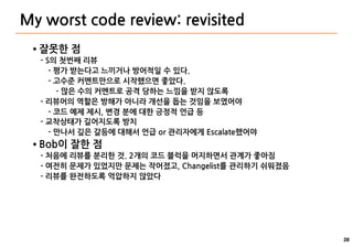 28
My worst code review: revisited
● 잘못한 점
- S의 첫번째 리뷰
- 평가 받는다고 느끼거나 방어적일 수 있다.
- 고수준 커멘트만으로 시작했으면 좋았다.
- 많은 수의 커멘트로 공격 당하는 느낌을 받지 않도록
- 리뷰어의 역할은 방해가 아니라 개선을 돕는 것임을 보였어야
- 코드 예제 제시, 변경 분에 대한 긍정적 언급 등
- 교착상태가 길어지도록 방치
- 만나서 깊은 갈등에 대해서 언급 or 관리자에게 Escalate했어야
● Bob이 잘한 점
- 처음에 리뷰를 분리한 것. 2개의 코드 블럭을 머지하면서 관계가 좋아짐
- 여전히 문제가 있었지만 문제는 작어졌고, Changelist를 관리하기 쉬워졌음
- 리뷰를 완전하도록 억압하지 않았다
 