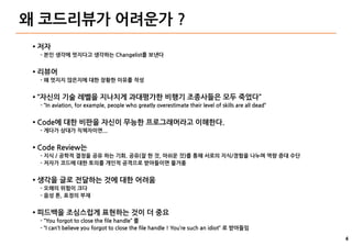 4
왜 코드리뷰가 어려운가 ?
● 저자
- 본인 생각에 멋지다고 생각하는 Changelist를 보낸다
● 리뷰어
- 왜 멋지지 않은지에 대한 장황한 이유를 작성
● “자신의 기술 레벨을 지나치게 과대평가한 비행기 조종사들은 모두 죽었다”
- “In aviation, for example, people who greatly overestimate their level of skills are all dead”
● Code에 대한 비판을 자신이 무능한 프로그래머라고 이해한다.
- 게다가 상대가 직책자이면...
● Code Review는
- 지식 / 공학적 결정을 공유 하는 기회. 공유(잘 한 것, 아쉬운 것)를 통해 서로의 지식/경험을 나누며 역량 증대 수단
- 저자가 코드에 대한 토의를 개인적 공격으로 받아들이면 물거품
● 생각을 글로 전달하는 것에 대한 어려움
- 오해의 위험이 크다
- 음성 톤, 표정의 부재
● 피드백을 조심스럽게 표현하는 것이 더 중요
- “You forgot to close the file handle” 를
- “I can’t believe you forgot to close the file handle ! You’re such an idiot” 로 받아들임
 