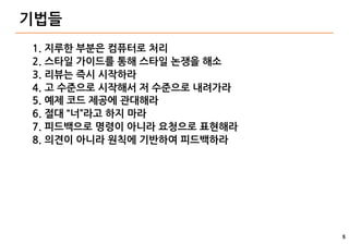 5
기법들
1. 지루한 부분은 컴퓨터로 처리
2. 스타일 가이드를 통해 스타일 논쟁을 해소
3. 리뷰는 즉시 시작하라
4. 고 수준으로 시작해서 저 수준으로 내려가라
5. 예제 코드 제공에 관대해라
6. 절대 “너”라고 하지 마라
7. 피드백으로 명령이 아니라 요청으로 표현해라
8. 의견이 아니라 원칙에 기반하여 피드백하라
 