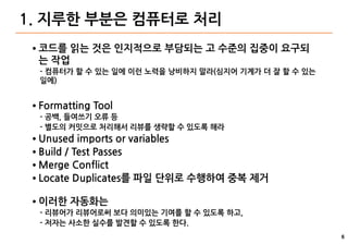 6
1. 지루한 부분은 컴퓨터로 처리
● 코드를 읽는 것은 인지적으로 부담되는 고 수준의 집중이 요구되
는 작업
- 컴퓨터가 할 수 있는 일에 이런 노력을 낭비하지 말라(심지어 기계가 더 잘 할 수 있는
일에)
● Formatting Tool
- 공백, 들여쓰기 오류 등
- 별도의 커밋으로 처리해서 리뷰를 생략할 수 있도록 해라
● Unused imports or variables
● Build / Test Passes
● Merge Conflict
● Locate Duplicates를 파일 단위로 수행하여 중복 제거
● 이러한 자동화는
- 리뷰어가 리뷰어로써 보다 의미있는 기여를 할 수 있도록 하고,
- 저자는 사소한 실수를 발견할 수 있도록 한다.
 