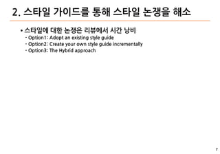 7
2. 스타일 가이드를 통해 스타일 논쟁을 해소
● 스타일에 대한 논쟁은 리뷰에서 시간 낭비
- Option1: Adopt an existing style guide
- Option2: Create your own style guide incrementally
- Option3: The Hybrid approach
 