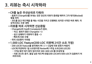 8
3. 리뷰는 즉시 시작하라
● CR를 높은 우선순위로 다뤄라
- 동료가 Changelist를 보내는 것은 당신의 리뷰가 종료될 때까지 그가 대기(Blocked)
함을 의미
- 코드를 읽고 피드백을 줄 때는 시간을 가지고 진행해도 되지만 시작은 바로 해라. 이
상적으로는 수분 내에
● 리뷰를 바로 시작하면 선순환됨
- Changelist의 Size와 Complexity가 중요.
- 작고, 범위가 좋은 Changelist —>
- 쉽고 상쾌하기 리뷰하기 좋음 —>
- 빠르게 리뷰 수행
- 위의 선순환이 지속됨
● 1,000 LOC Feature(200 LOC 리뷰에 2시간 소요 가정)
- 200 LOC로 Feature를 분리해서 PR -> 1~2일에 리뷰 완료가 바람직
- LOC에 무관하게 1일 소요된다면 Review에 1주일 소요(200 LOC/D)
- 1주일 동안 대기 원치 않으므로 500~600 LOC를 보내게 됨
- 리뷰 코스트 증가. 품질 낮은 피드백 유발(200 LOC보다 600 LOC가 집중하기 어
려우므로)
 