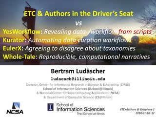 ETC	&	Authors	in	the	Driver’s	Seat	
vs
YesWorkflow:	Revealing	data-/workflow	from	scripts
Kurator:	Automating	data	curation	workflows
EulerX:	Agreeing	to	disagree	about	taxonomies
Whole-Tale:	Reproducible,	computational	narratives		
Bertram	Ludäscher
ludaesch@illinois.edu
ETC+Authors @	Biosphere	2
2018-01-10..12
Director,	Center	for	Informatics	Research	in	Science	&	Scholarship	(CIRSS)	
School	of	Information	Sciences	(iSchool@Illinois)
&	National	Center	for	Supercomputing	Applications	(NCSA)
&	Department	of	Computer	Science	(CS@Illinois)	
1
 