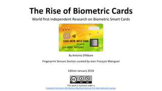The Rise of Biometric Cards
World first independent Research on Biometric Smart Cards
This work is licensed under a
Creative Commons Attribution-NonCommercial 4.0 International License.
By Antonio D’Albore
Fingerprint Sensors Section curated by Jean-François Mainguet
Edition January 2018
 