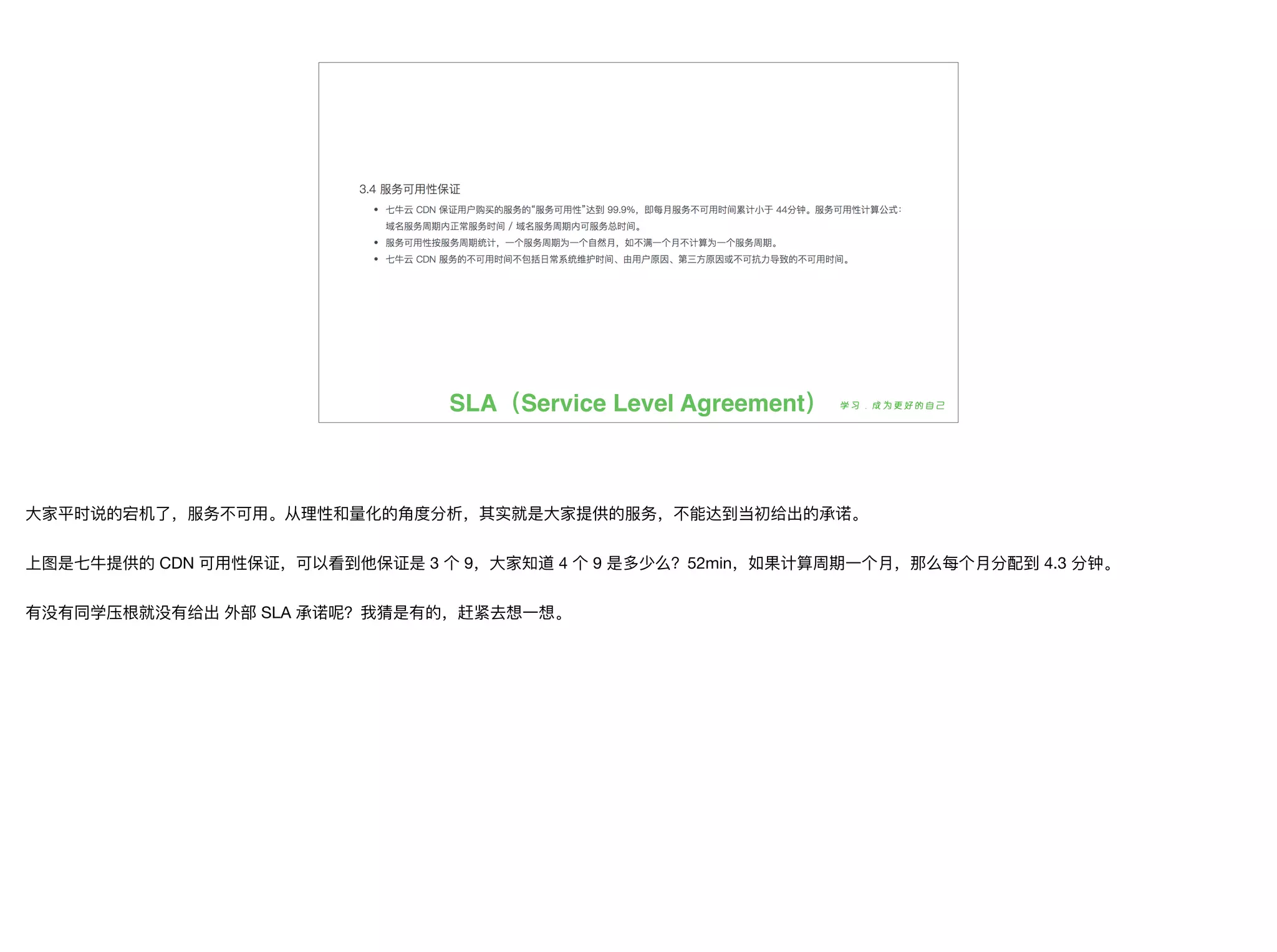 SLA（Service Level Agreement）
⼤大家平时说的宕机了了，服务不不可⽤用。从理理性和量量化的⻆角度分析，其实就是⼤大家提供的服务，不不能达到当初给出的承诺。

上图是七⽜牛提供的 CDN 可⽤用性保证，可以看到他保证是 3 个 9，⼤大家知道 4 个 9 是多少么？52min，如果计算周期⼀一个⽉月，那么每个⽉月分配到 4.3 分钟。

有没有同学压根就没有给出 外部 SLA 承诺呢？我猜是有的，赶紧去想⼀一想。
 