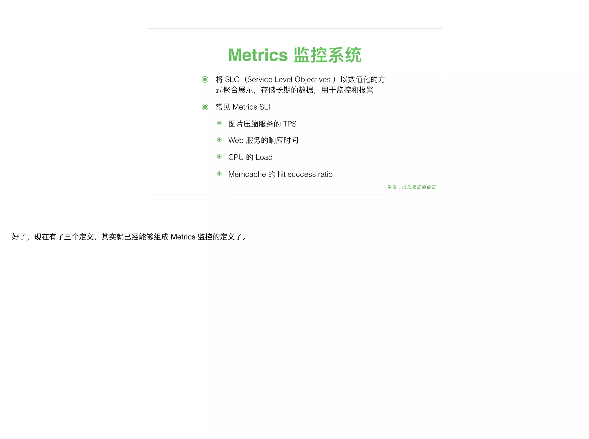 Metrics 监控系统
๏ 将 SLO（Service Level Objectives ）以数值化的⽅方
式聚合展示，存储⻓长期的数据，⽤用于监控和报警
๏ 常⻅见 Metrics SLI
๏ 图⽚片压缩服务的 TPS
๏ Web 服务的响应时间
๏ CPU 的 Load
๏ Memcache 的 hit success ratio
好了了，现在有了了三个定义，其实就已经能够组成 Metrics 监控的定义了了。
 