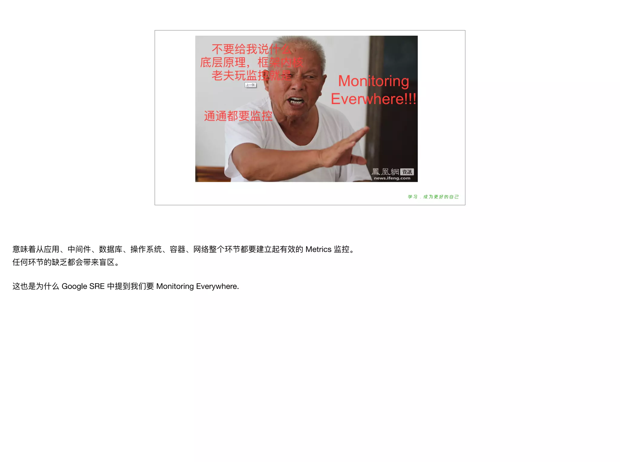 意味着从应⽤用、中间件、数据库、操作系统、容器器、⽹网络整个环节都要建⽴立起有效的 Metrics 监控。

任何环节的缺乏都会带来盲区。

这也是为什什么 Google SRE 中提到我们要 Monitoring Everywhere.
 