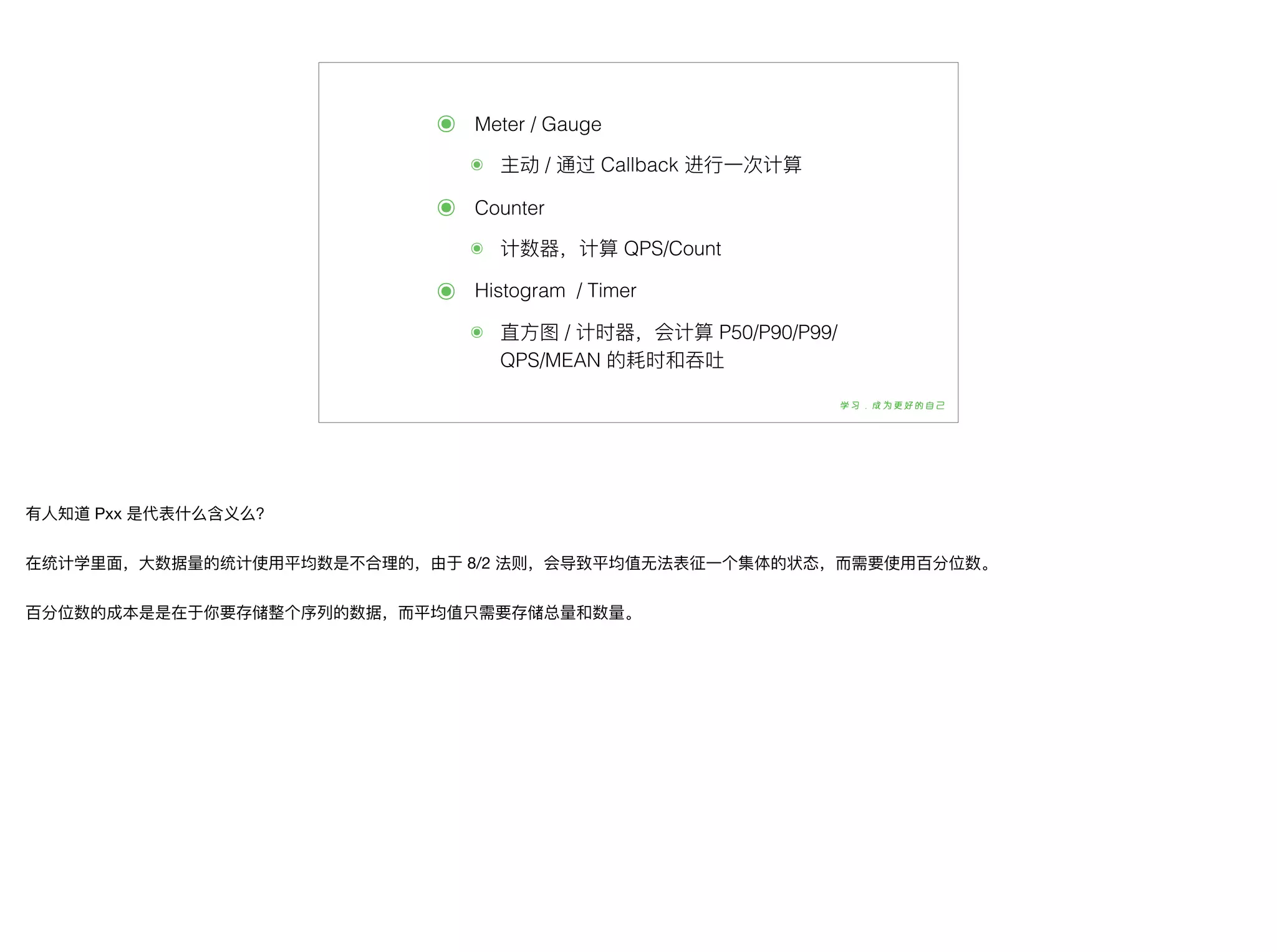 ๏ Meter / Gauge
๏ 主动 / 通过 Callback 进⾏行行⼀一次计算
๏ Counter
๏ 计数器器，计算 QPS/Count
๏ Histogram / Timer
๏ 直⽅方图 / 计时器器，会计算 P50/P90/P99/
QPS/MEAN 的耗时和吞吐
有⼈人知道 Pxx 是代表什什么含义么？

在统计学⾥里里⾯面，⼤大数据量量的统计使⽤用平均数是不不合理理的，由于 8/2 法则，会导致平均值⽆无法表征⼀一个集体的状态，⽽而需要使⽤用百分位数。

百分位数的成本是是在于你要存储整个序列列的数据，⽽而平均值只需要存储总量量和数量量。
 