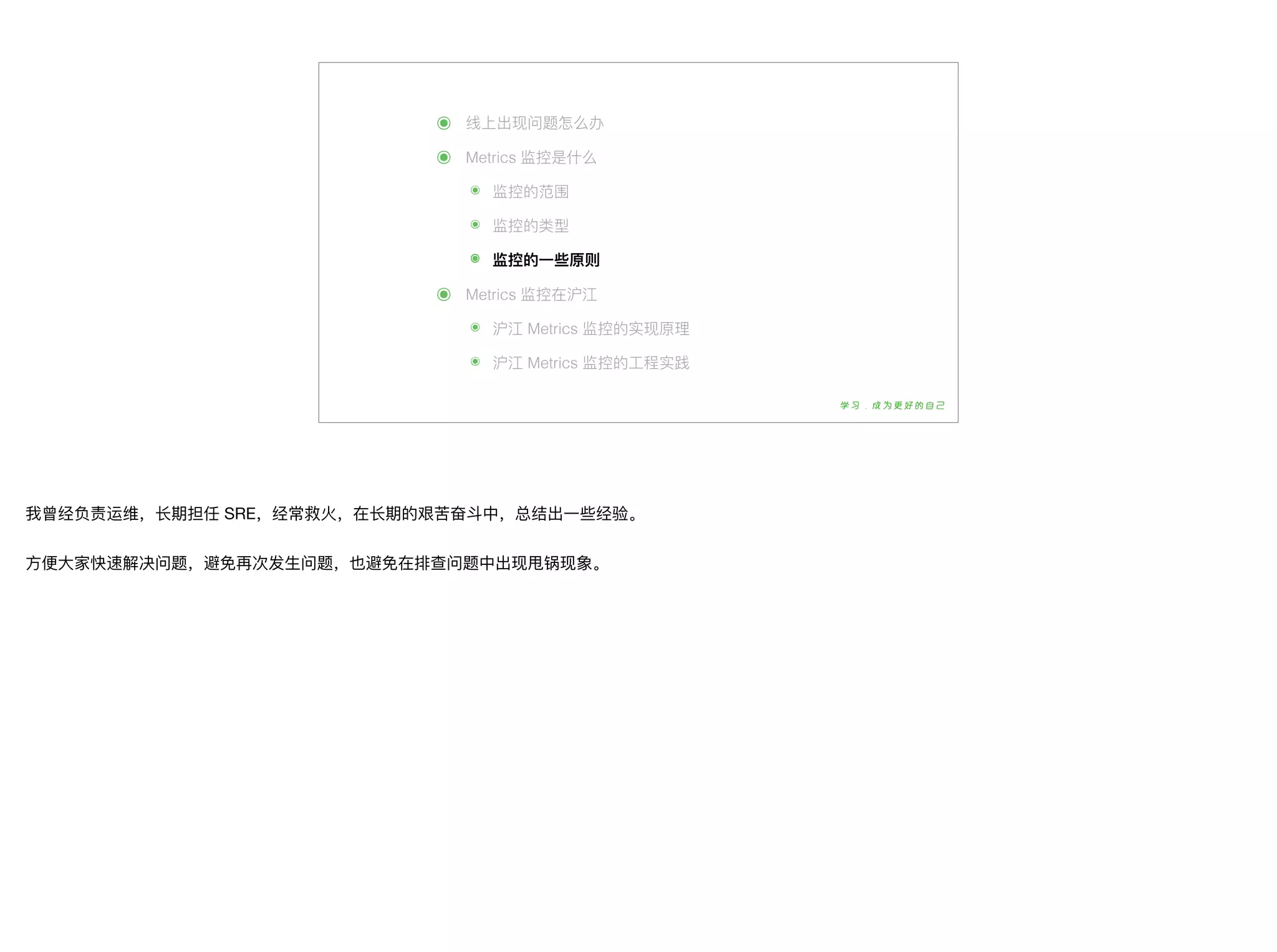 ๏ 线上出现问题怎么办
๏ Metrics 监控是什什么
๏ 监控的范围
๏ 监控的类型
๏ 监控的⼀一些原则
๏ Metrics 监控在沪江
๏ 沪江 Metrics 监控的实现原理理
๏ 沪江 Metrics 监控的⼯工程实践
我曾经负责运维，⻓长期担任 SRE，经常救⽕火，在⻓长期的艰苦奋⽃斗中，总结出⼀一些经验。

⽅方便便⼤大家快速解决问题，避免再次发⽣生问题，也避免在排查问题中出现甩锅现象。
 