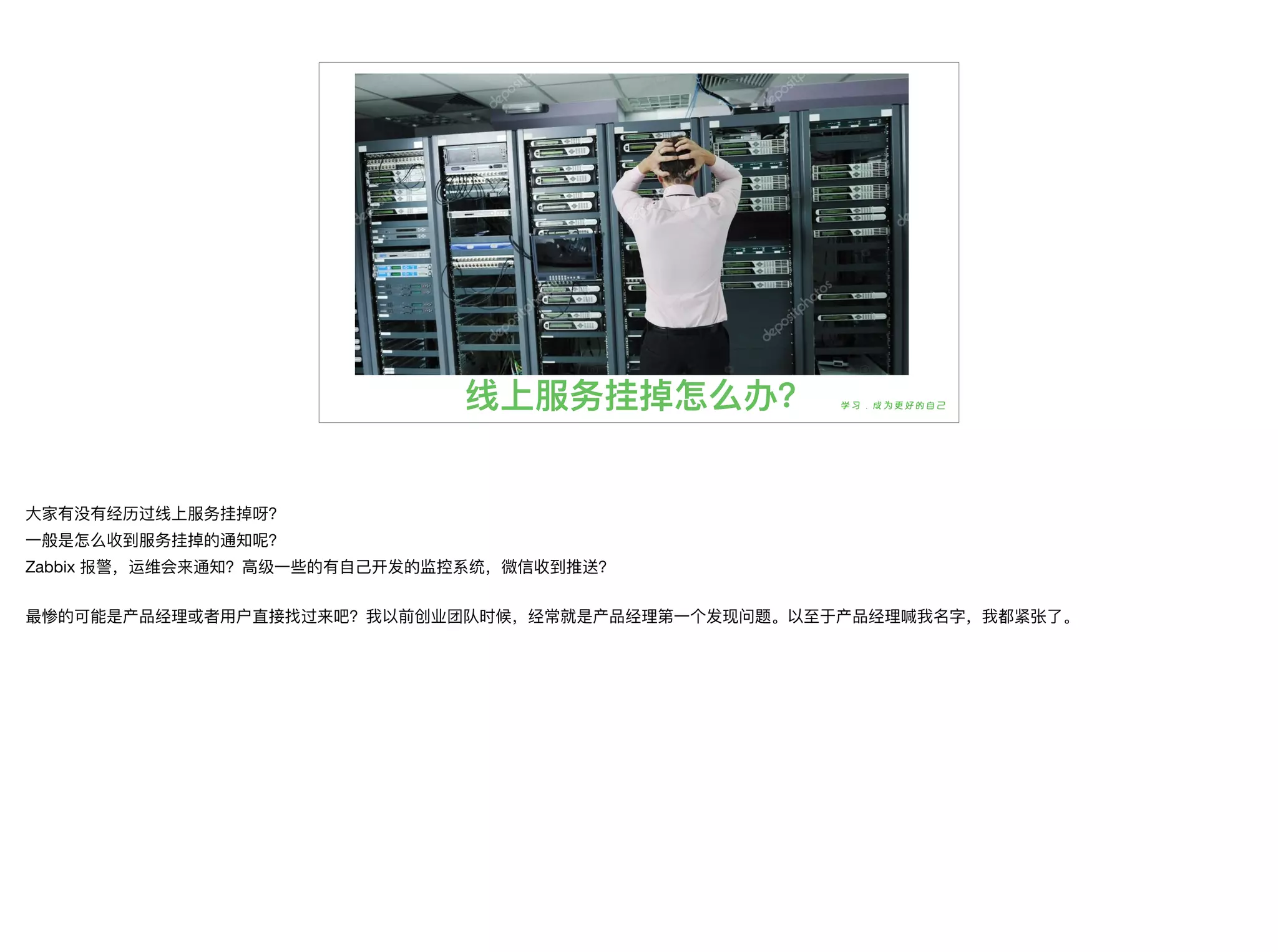 线上服务挂掉怎么办？
⼤大家有没有经历过线上服务挂掉呀？

⼀一般是怎么收到服务挂掉的通知呢？

Zabbix 报警，运维会来通知？⾼高级⼀一些的有⾃自⼰己开发的监控系统，微信收到推送？

最惨的可能是产品经理理或者⽤用户直接找过来吧？我以前创业团队时候，经常就是产品经理理第⼀一个发现问题。以⾄至于产品经理理喊我名字，我都紧张了了。
 