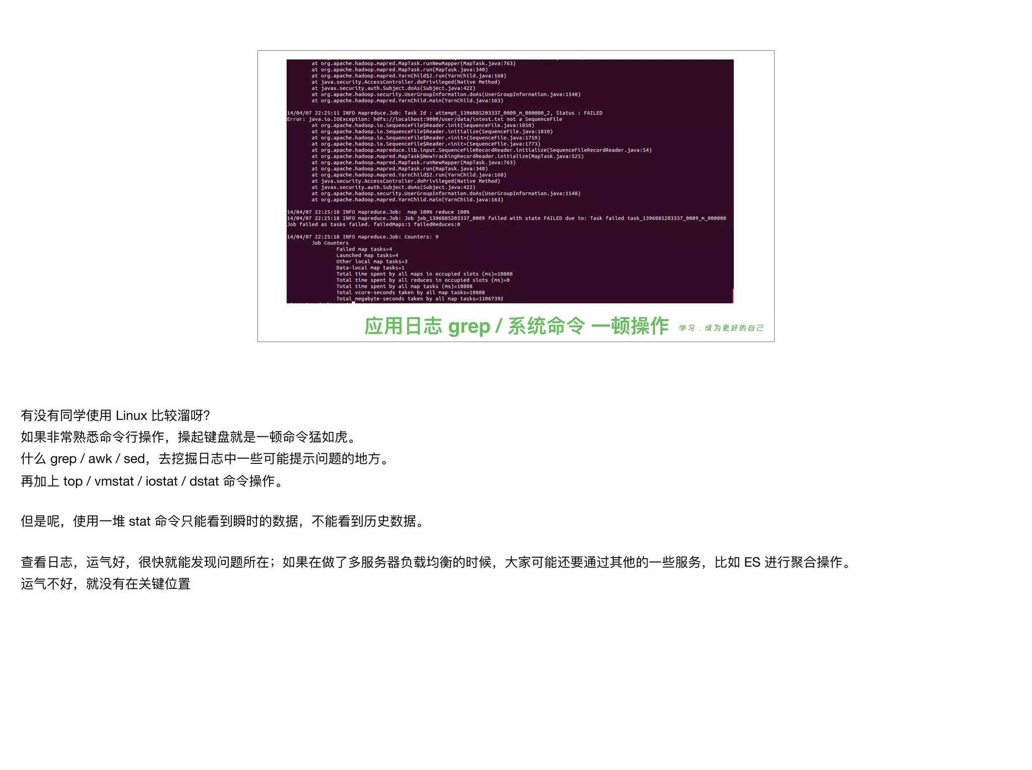 应⽤用⽇日志 grep / 系统命令 ⼀一顿操作
有没有同学使⽤用 Linux ⽐比较溜溜呀？

如果⾮非常熟悉命令⾏行行操作，操起键盘就是⼀一顿命令猛如⻁虎。

什什么 grep / awk / sed，去挖掘⽇日志中⼀一些可能提示问题的地⽅方。

再加上 top / vmstat / iostat / dstat 命令操作。

但是呢，使⽤用⼀一堆 stat 命令只能看到瞬时的数据，不不能看到历史数据。

查看⽇日志，运⽓气好，很快就能发现问题所在；如果在做了了多服务器器负载均衡的时候，⼤大家可能还要通过其他的⼀一些服务，⽐比如 ES 进⾏行行聚合操作。

运⽓气不不好，就没有在关键位置
 