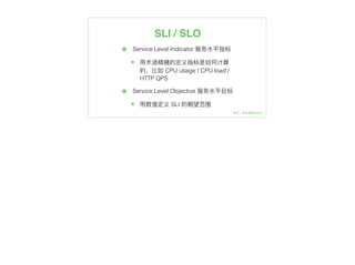 SLI / SLO
๏ Service Level Indicator 服务⽔水平指标
๏ ⽤用术语精确的定义指标是如何计算
的，⽐比如 CPU usage / CPU load /
HTTP QPS
๏ Service Level Objective 服务⽔水平⽬目标
๏ ⽤用数值定义 SLI 的期望范围
 