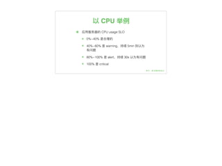 以 CPU 举例例
๏ 应⽤用服务器器的 CPU usage SLO
๏ 0%~40% 是合理理的
๏ 40%~60% 是 warning，持续 5min 则认为
有问题
๏ 80%~100% 是 alert，持续 30s 认为有问题
๏ 100% 是 critical
 