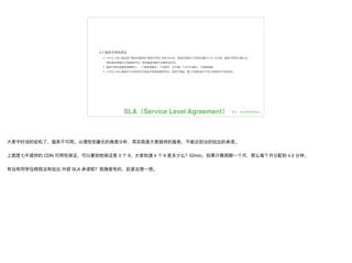 SLA（Service Level Agreement）
⼤大家平时说的宕机了了，服务不不可⽤用。从理理性和量量化的⻆角度分析，其实就是⼤大家提供的服务，不不能达到当初给出的承诺。

上图是七⽜牛提供的 CDN 可⽤用性保证，可以看到他保证是 3 个 9，⼤大家知道 4 个 9 是多少么？52min，如果计算周期⼀一个⽉月，那么每个⽉月分配到 4.3 分钟。

有没有同学压根就没有给出 外部 SLA 承诺呢？我猜是有的，赶紧去想⼀一想。
 