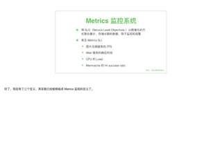 Metrics 监控系统
๏ 将 SLO（Service Level Objectives ）以数值化的⽅方
式聚合展示，存储⻓长期的数据，⽤用于监控和报警
๏ 常⻅见 Metrics SLI
๏ 图⽚片压缩服务的 TPS
๏ Web 服务的响应时间
๏ CPU 的 Load
๏ Memcache 的 hit success ratio
好了了，现在有了了三个定义，其实就已经能够组成 Metrics 监控的定义了了。
 