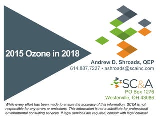 2015 Ozone in 2018
Andrew D. Shroads, QEP
614.887.7227 • ashroads@scainc.com
PO Box 1276
Westerville, OH 43086
While every effort has been made to ensure the accuracy of this information, SC&A is not
responsible for any errors or omissions. This information is not a substitute for professional
environmental consulting services. If legal services are required, consult with legal counsel.
 