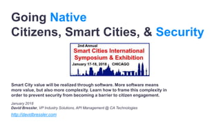 Going Native
Citizens, Smart Cities, & Security
January 2018
David Bressler, VP Industry Solutions, API Management @ CA Technologies
http://davidbressler.com
Smart City value will be realized through software. More software means
more value, but also more complexity. Learn how to frame this complexity in
order to prevent security from becoming a barrier to citizen engagement.
 