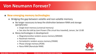 Martin Děcký, FOSDEM 2018, February 3rd
2018 Microkernels in the Era of Data-Centric Computing 13
Von Neumann Forever?
New emerging memory technologies
Bridging the gap between volatile and non-volatile memory
No longer necessary to keep the distinction between RAM and storage
(peripherals)
Single-level memory (universal memory)
See also the talk by Liam Proven (The circuit less traveled), Janson, Sat 13:00
Many technologies in development
Magnetoresistive random-access memory (MRAM)
Racetrack memory
Ferroelectric random-access memory (FRAM)
Phase-change memory (PCM)
Nano-RAM (Nanotube RAM)
 