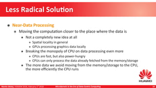 Martin Děcký, FOSDEM 2018, February 3rd
2018 Microkernels in the Era of Data-Centric Computing 14
Less Radical Solution
Near-Data Processing
Moving the computation closer to the place where the data is
Not a completely new idea at all
Spatial locality in general
GPUs processing graphics data locally
Breaking the monopoly of CPU on data processing even more
CPUs are fast, but also power-hungry
CPUs can only process the data already fetched from the memory/storage
The more data we avoid moving from the memory/storage to the CPU,
the more efficiently the CPU runs
 