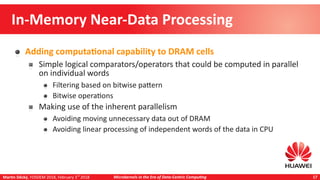 Martin Děcký, FOSDEM 2018, February 3rd
2018 Microkernels in the Era of Data-Centric Computing 17
In-Memory Near-Data Processing
Adding computational capability to DRAM cells
Simple logical comparators/operators that could be computed in parallel
on individual words
Filtering based on bitwise pattern
Bitwise operations
Making use of the inherent parallelism
Avoiding moving unnecessary data out of DRAM
Avoiding linear processing of independent words of the data in CPU
 