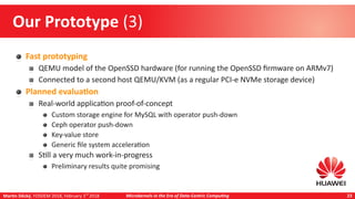 Martin Děcký, FOSDEM 2018, February 3rd
2018 Microkernels in the Era of Data-Centric Computing 23
Our Prototype (3)
Fast prototyping
QEMU model of the OpenSSD hardware (for running the OpenSSD firmware on ARMv7)
Connected to a second host QEMU/KVM (as a regular PCI-e NVMe storage device)
Planned evaluation
Real-world application proof-of-concept
Custom storage engine for MySQL with operator push-down
Ceph operator push-down
Key-value store
Generic file system acceleration
Still a very much work-in-progress
Preliminary results quite promising
 