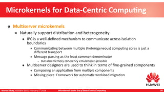 Martin Děcký, FOSDEM 2018, February 3rd
2018 Microkernels in the Era of Data-Centric Computing 28
Microkernels for Data-Centric Computing
Multiserver microkernels
Naturally support distribution and heterogeneity
IPC is a well-defined mechanism to communicate across isolation
boundaries
Communicating between multiple (heterogeneous) computing cores is just a
different transport
Message passing as the least common denominator
– But also memory coherency emulation is possible
Multiserver designers are used to think in terms of fine-grained components
Composing an application from multiple components
Missing piece: Framework for automatic workload migration
 