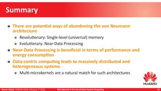 Martin Děcký, FOSDEM 2018, February 3rd
2018 Microkernels in the Era of Data-Centric Computing 32
Summary
There are potential ways of abandoning the von Neumann
architecture
Revolutionary: Single-level (universal) memory
Evolutionary: Near-Data Processing
Near-Data Processing is beneficial in terms of performance and
energy consumption
Data-centric computing leads to massively distributed and
heterogeneous systems
Multi-microkernels are a natural match for such architectures
 