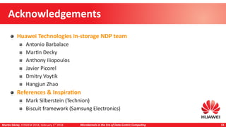 Martin Děcký, FOSDEM 2018, February 3rd
2018 Microkernels in the Era of Data-Centric Computing 33
Acknowledgements
Huawei Technologies in-storage NDP team
Antonio Barbalace
Martin Decky
Anthony Iliopoulos
Javier Picorel
Dmitry Voytik
Hangjun Zhao
References & Inspiration
Mark Silberstein (Technion)
Biscuit framework (Samsung Electronics)
 