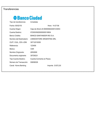 Transferencias
14:27:56Fecha: Hora:
Tipo de transferencia: Inmediata
05/02/18
Importe:
Cuenta Origen:
Cuenta Destino:
Caja de Ahorro $ 000000620200123053
0720035920000000519854
$ 672,30Canal: Home Banking
Número de Transacción: 00658038
Referencia: 123456
Motivo: VAR
30712019359CUIT, CUIL, CDI o DNI
ARGEMINombre Originante:
Banco Crédito: BANCO SANTANDER RIO S.A.
Tipo Cuenta Destino: Cuenta Corriente en Pesos
Documento originante: 30728331
Nombre del Destinatario: LINKEDSTORE ARGENTINA SRL
 