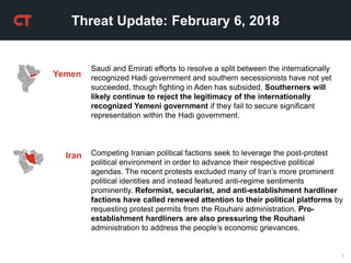 1
Threat Update: February 6, 2018
Iran Competing Iranian political factions seek to leverage the post-protest
political environment in order to advance their respective political
agendas. The recent protests excluded many of Iran’s more prominent
political identities and instead featured anti-regime sentiments
prominently. Reformist, secularist, and anti-establishment hardliner
factions have called renewed attention to their political platforms by
requesting protest permits from the Rouhani administration. Pro-
establishment hardliners are also pressuring the Rouhani
administration to address the people’s economic grievances.
Saudi and Emirati efforts to resolve a split between the internationally
recognized Hadi government and southern secessionists have not yet
succeeded, though fighting in Aden has subsided. Southerners will
likely continue to reject the legitimacy of the internationally
recognized Yemeni government if they fail to secure significant
representation within the Hadi government.
Yemen
 