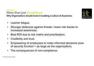 © IT Governance Ltd 2018
• Learner fatigue.
• Stronger defencee against threats / lower risk thanks to
increased awareness.
• Best ROI due to risk matrix and prioritisation;
• Credibility and trust.
• Empowering of employees to make informed decisions (size
of security function = as large as the organisation).
• The consequences of non-compliance.
More than just Compliance
 