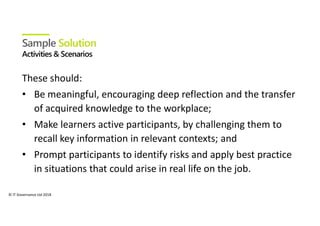 © IT Governance Ltd 2018
Sample Solution
These should:
• Be meaningful, encouraging deep reflection and the transfer
of acquired knowledge to the workplace;
• Make learners active participants, by challenging them to
recall key information in relevant contexts; and
• Prompt participants to identify risks and apply best practice
in situations that could arise in real life on the job.
 