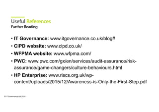 © IT Governance Ltd 2018
Useful References
• IT Governance: www.itgovernance.co.uk/blog#
• CIPD website: www.cipd.co.uk/
• WFPMA website: www.wfpma.com/
• PWC: www.pwc.com/gx/en/services/audit-assurance/risk-
assurance/game-changers/culture-behaviours.html
• HP Enterprise: www.riscs.org.uk/wp-
content/uploads/2015/12/Awareness-is-Only-the-First-Step.pdf
 