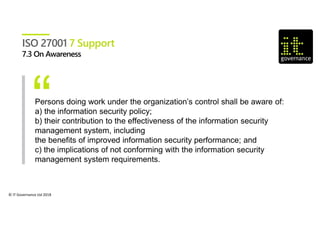 © IT Governance Ltd 2018
ISO 27001 7 Support
Persons doing work under the organization’s control shall be aware of:
a) the information security policy;
b) their contribution to the effectiveness of the information security
management system, including
the benefits of improved information security performance; and
c) the implications of not conforming with the information security
management system requirements.
 