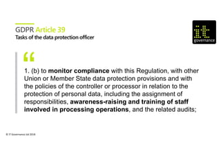 © IT Governance Ltd 2018
GDPR Article 39
1. (b) to monitor compliance with this Regulation, with other
Union or Member State data protection provisions and with
the policies of the controller or processor in relation to the
protection of personal data, including the assignment of
responsibilities, awareness-raising and training of staff
involved in processing operations, and the related audits;
 