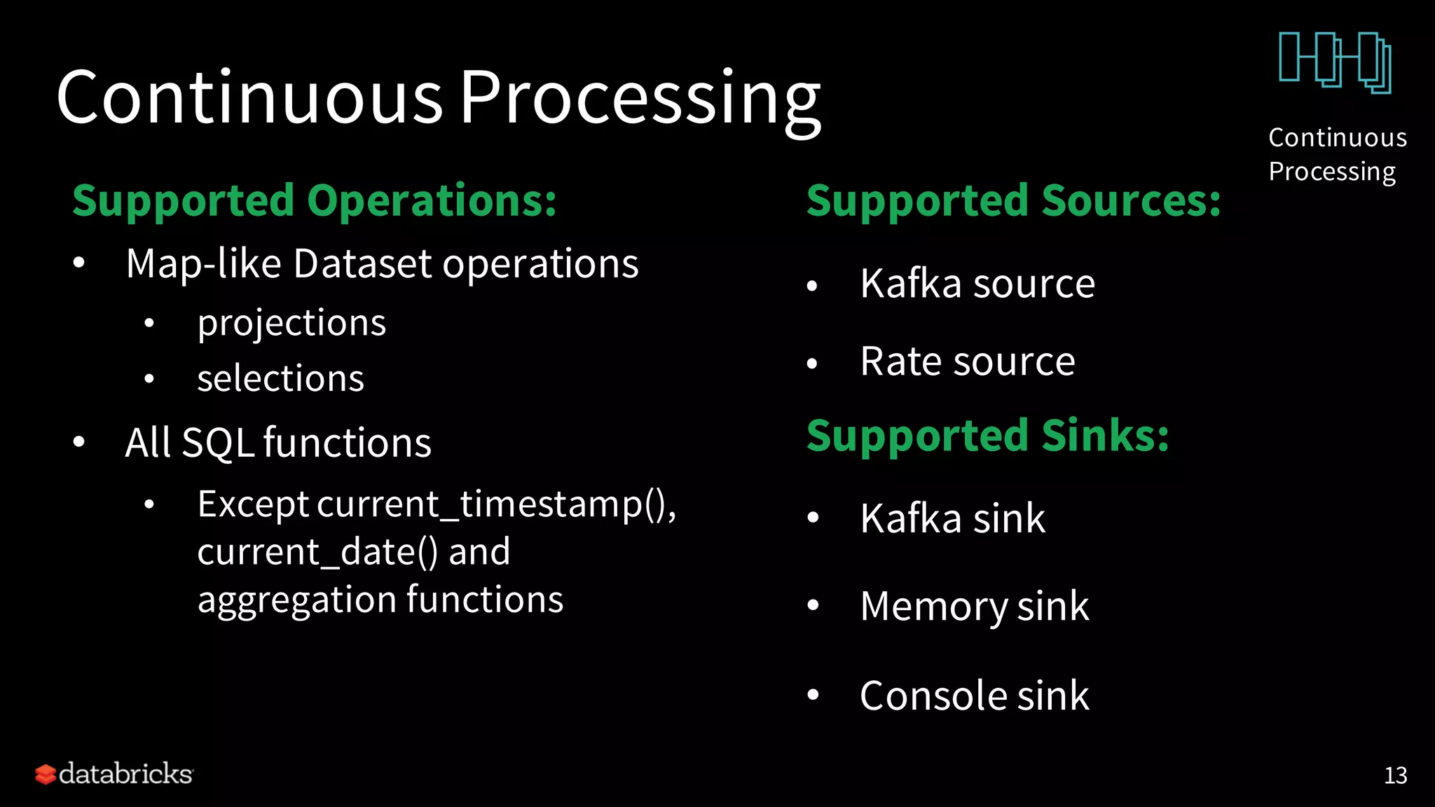 Continuous Processing
Supported Operations:
• Map-like Dataset operations
• projections
• selections
• All SQL functions
• Except current_timestamp(),
current_date() and
aggregation functions
13
Supported Sources:
• Kafka source
• Rate source
Supported Sinks:
• Kafka sink
• Memory sink
• Console sink
Continuous
Processing
 