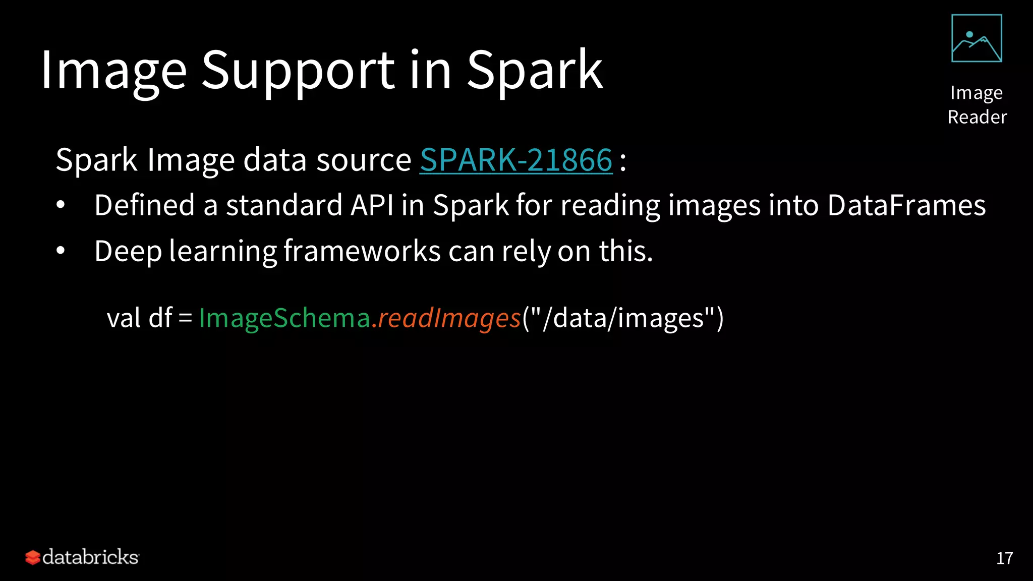 Image Support in Spark
Spark Image data source SPARK-21866 :
• Defined a standard API in Spark for reading images into DataFrames
• Deep learning frameworks can rely on this.
val df = ImageSchema.readImages("/data/images")
17
Image
Reader
 