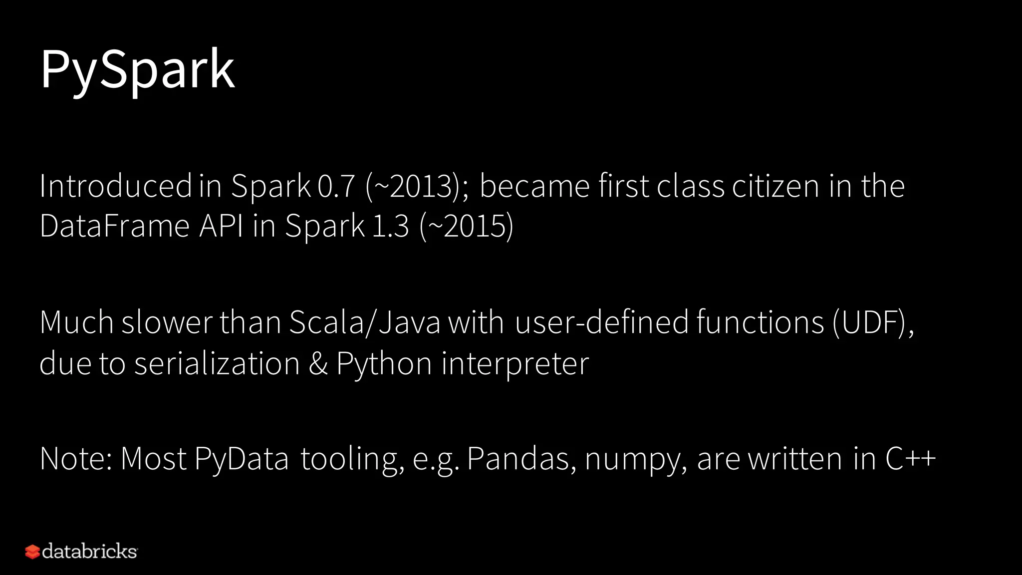 PySpark
Introducedin Spark 0.7 (~2013); became first class citizen in the
DataFrame API in Spark 1.3 (~2015)
Much slower than Scala/Java with user-defined functions (UDF),
due to serialization & Python interpreter
Note: Most PyData tooling, e.g. Pandas, numpy, are written in C++
 