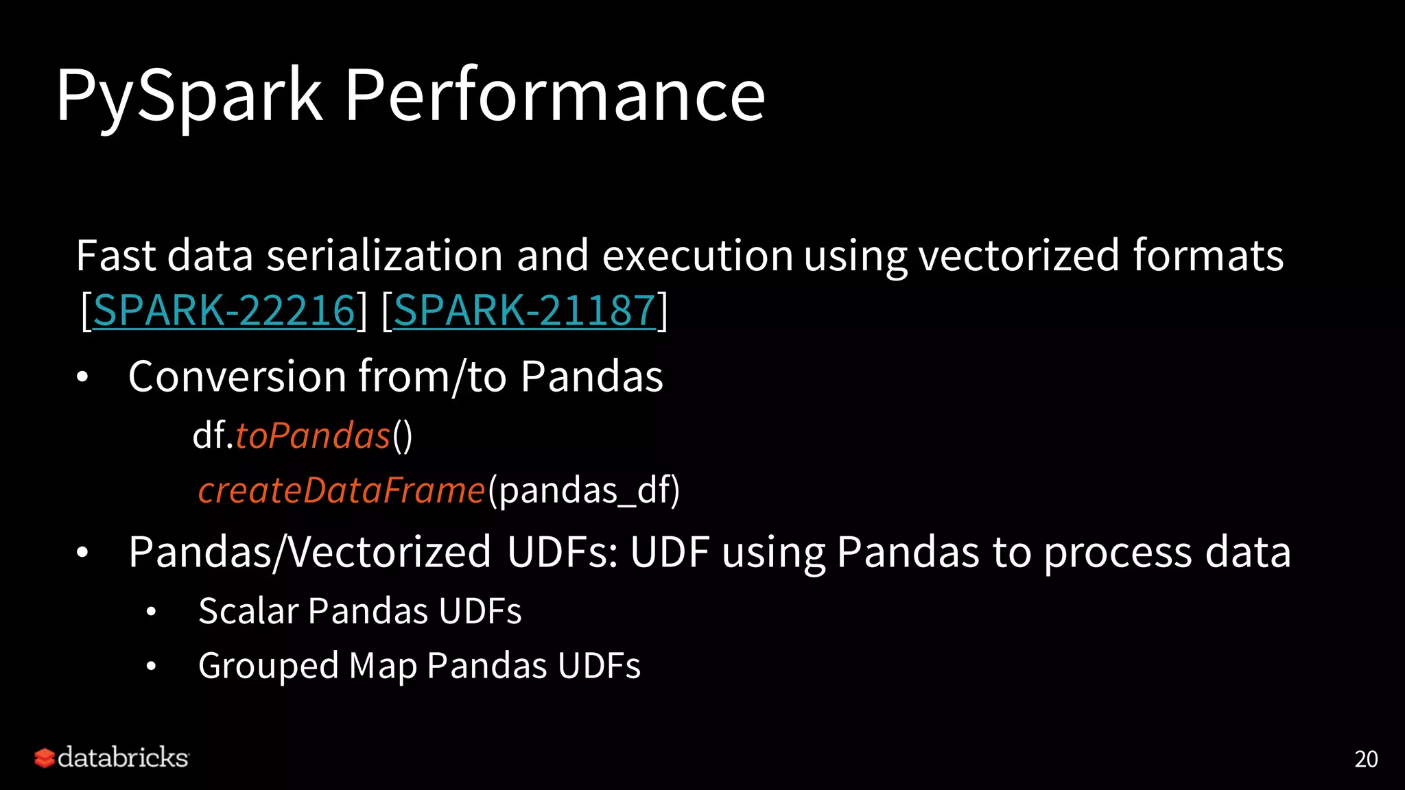 PySpark Performance
Fast data serialization and execution using vectorized formats
[SPARK-22216] [SPARK-21187]
• Conversion from/to Pandas
df.toPandas()
createDataFrame(pandas_df)
• Pandas/Vectorized UDFs: UDF using Pandas to process data
• Scalar Pandas UDFs
• Grouped Map Pandas UDFs
20
 