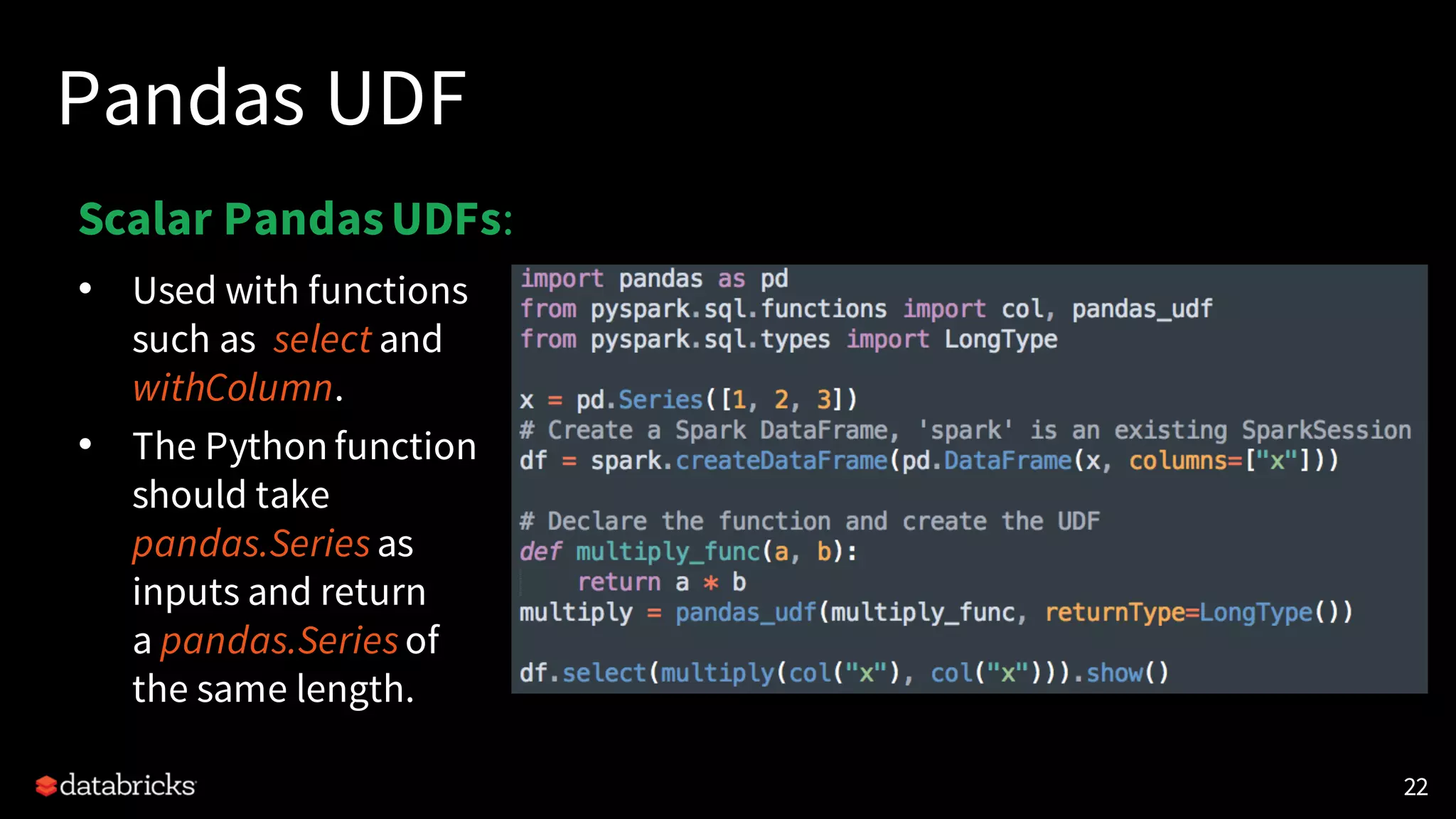 Pandas UDF
• Used with functions
such as select and
withColumn.
• The Python function
should take
pandas.Seriesas
inputs and return
a pandas.Seriesof
the same length.
22
Scalar PandasUDFs:
 