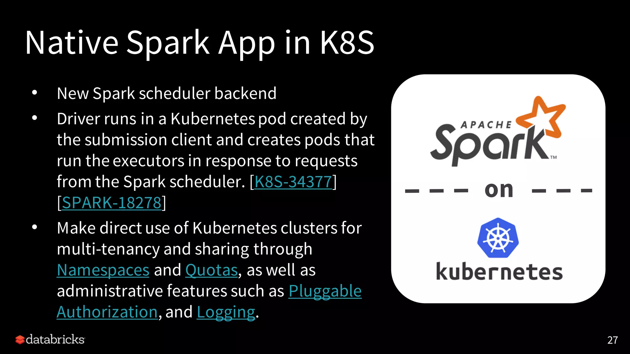 Native Spark App in K8S
• New Spark scheduler backend
• Driver runs in a Kubernetespod created by
the submission client and creates pods that
run the executors in response to requests
from the Spark scheduler. [K8S-34377]
[SPARK-18278]
• Make direct use of Kubernetes clusters for
multi-tenancy and sharing through
Namespaces and Quotas, as well as
administrative features such as Pluggable
Authorization, and Logging.
27
on
 