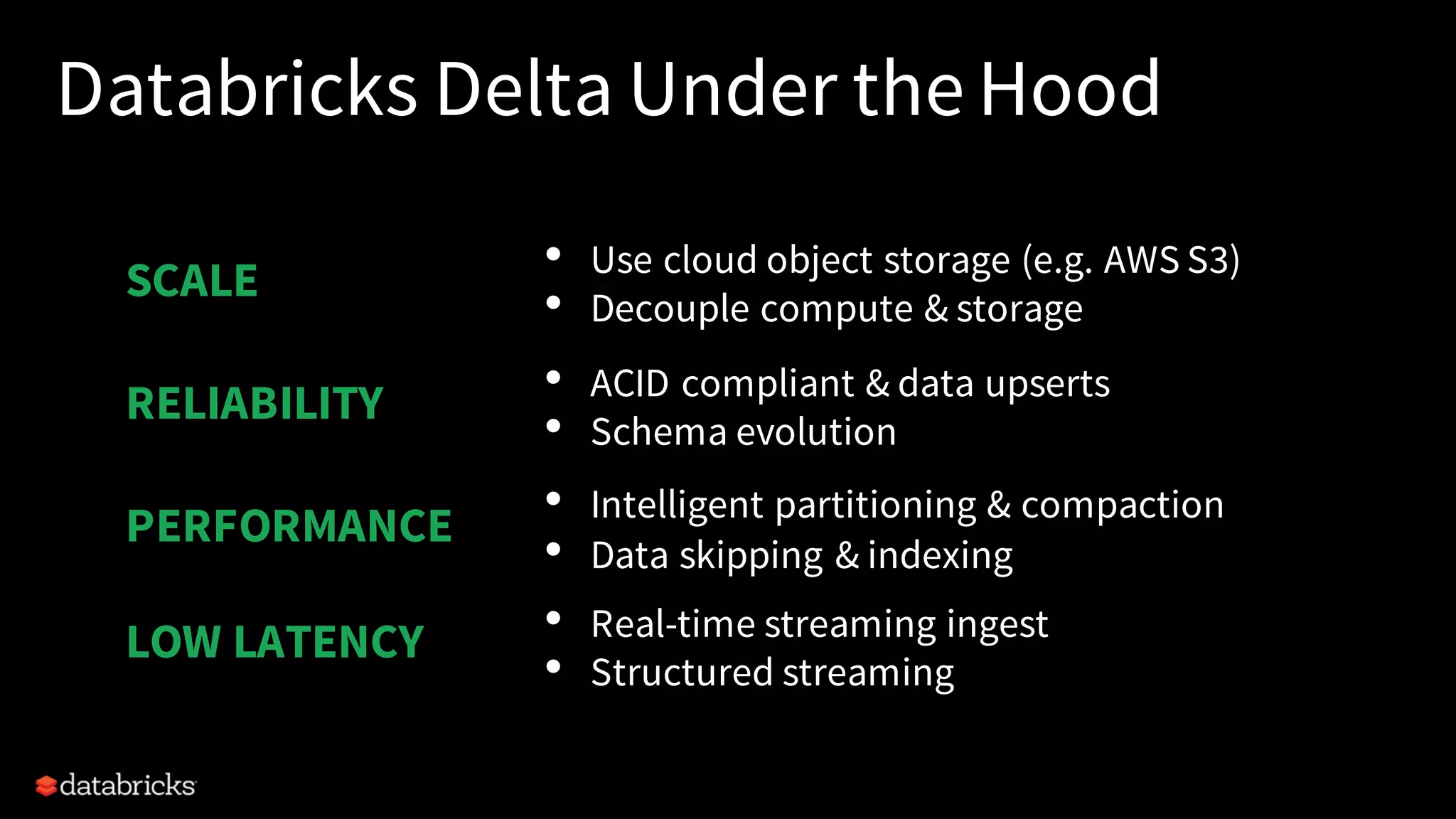 Databricks Delta Under the Hood
• Use cloud object storage (e.g. AWS S3)
• Decouple compute & storage
• ACID compliant & data upserts
• Schema evolution
• Intelligent partitioning & compaction
• Data skipping & indexing
• Real-time streaming ingest
• Structured streaming
SCALE
PERFORMANCE
RELIABILITY
LOW LATENCY
 