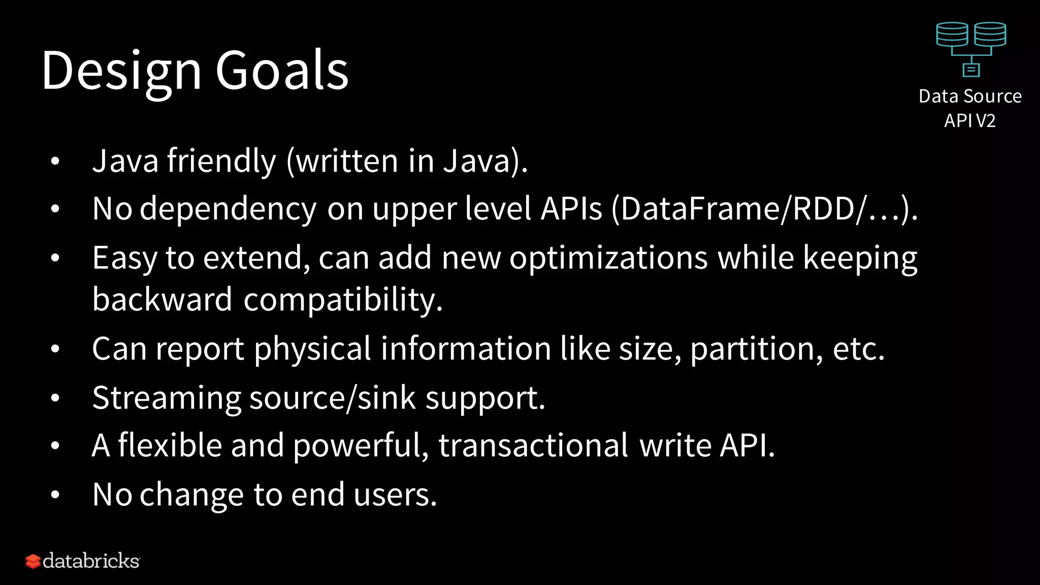 Design Goals
• Java friendly (written in Java).
• No dependency on upper level APIs (DataFrame/RDD/…).
• Easy to extend, can add new optimizations while keeping
backward compatibility.
• Can report physical information like size, partition, etc.
• Streaming source/sink support.
• A flexible and powerful, transactional write API.
• No change to end users.
Data Source
API V2
 