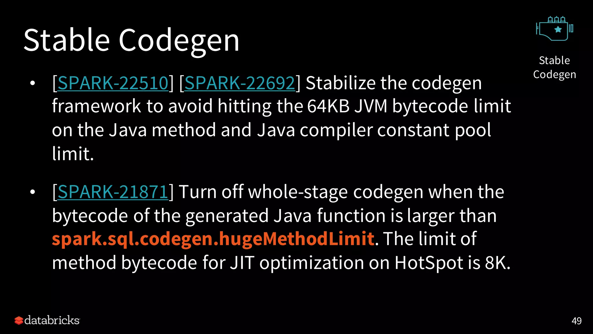 Stable Codegen
• [SPARK-22510] [SPARK-22692] Stabilize the codegen
framework to avoid hitting the 64KB JVM bytecode limit
on the Java method and Java compiler constant pool
limit.
• [SPARK-21871] Turn off whole-stage codegen when the
bytecode of the generated Java function is larger than
spark.sql.codegen.hugeMethodLimit. The limit of
method bytecode for JIT optimization on HotSpot is 8K.
49
Stable
Codegen
 