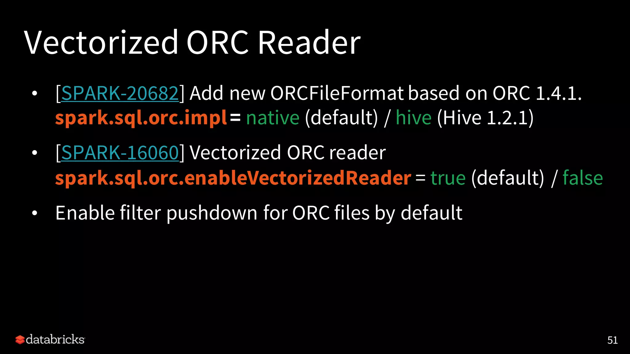 Vectorized ORC Reader
• [SPARK-20682] Add new ORCFileFormat based on ORC 1.4.1.
spark.sql.orc.impl= native (default) / hive (Hive 1.2.1)
• [SPARK-16060] Vectorized ORC reader
spark.sql.orc.enableVectorizedReader = true (default) / false
• Enable filter pushdown for ORC files by default
51
 