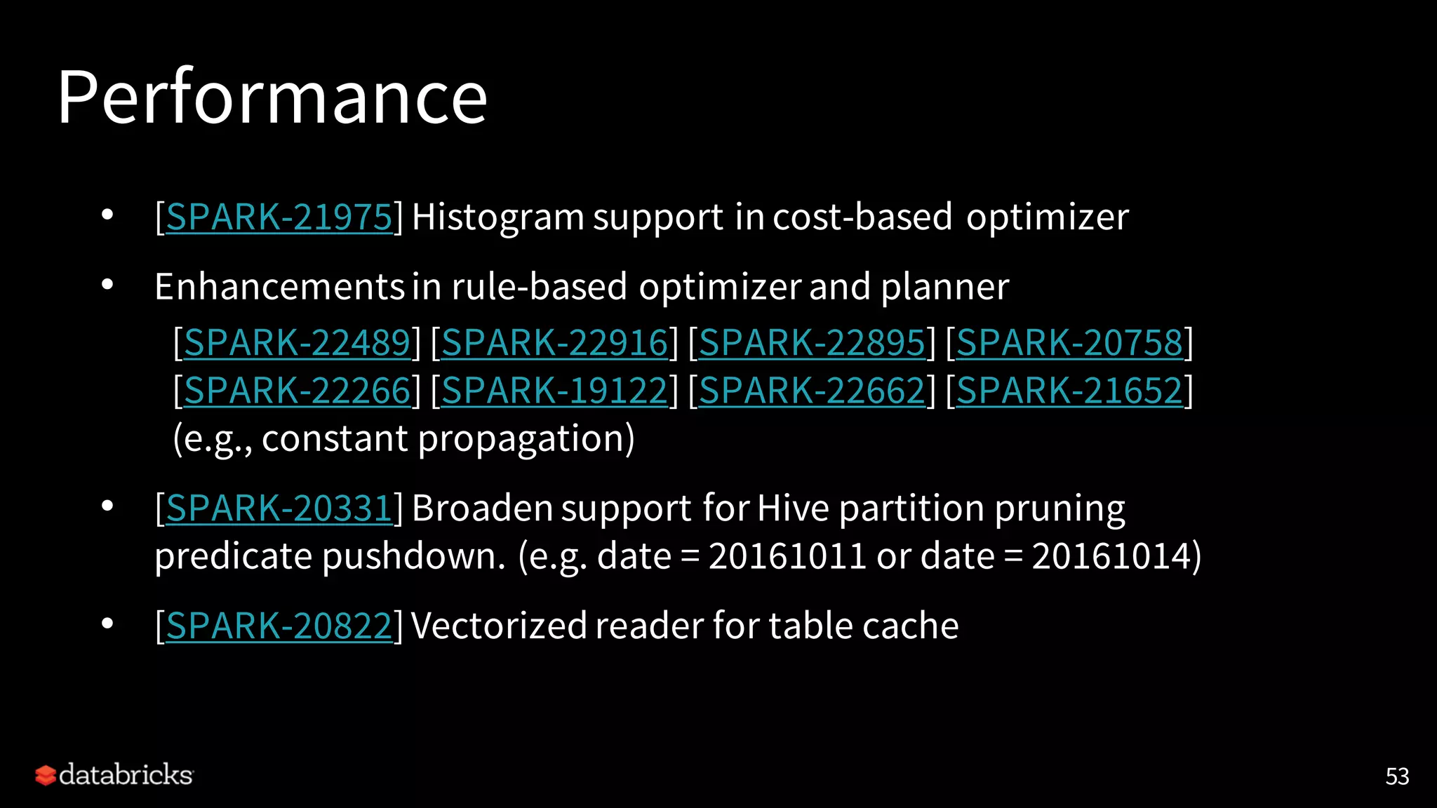 Performance
• [SPARK-21975]Histogram support in cost-based optimizer
• Enhancementsin rule-based optimizer and planner
[SPARK-22489][SPARK-22916][SPARK-22895][SPARK-20758]
[SPARK-22266][SPARK-19122][SPARK-22662][SPARK-21652]
(e.g., constant propagation)
• [SPARK-20331]Broaden support for Hive partition pruning
predicate pushdown. (e.g. date = 20161011 or date = 20161014)
• [SPARK-20822]Vectorizedreader for table cache
53
 