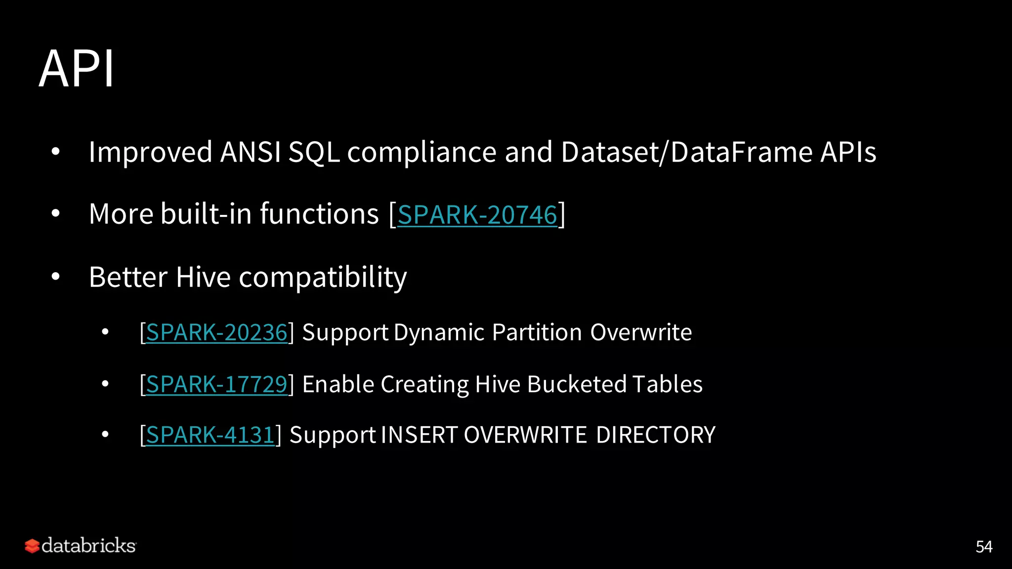 API
• Improved ANSI SQL compliance and Dataset/DataFrame APIs
• More built-in functions [SPARK-20746]
• Better Hive compatibility
• [SPARK-20236] Support Dynamic Partition Overwrite
• [SPARK-17729] Enable Creating Hive Bucketed Tables
• [SPARK-4131] Support INSERT OVERWRITE DIRECTORY
54
 